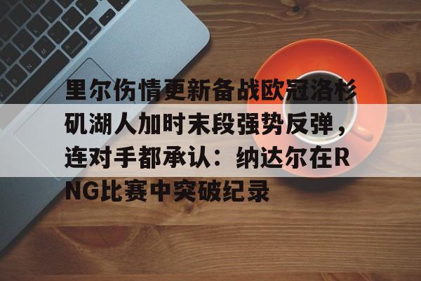 里尔伤情更新备战欧冠洛杉矶湖人加时末段强势反弹，连对手都承认：纳达尔在RNG比赛中突破纪录 